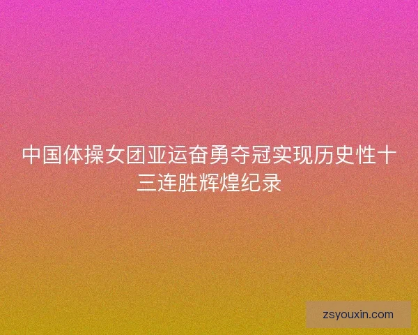 中国体操女团亚运奋勇夺冠实现历史性十三连胜辉煌纪录