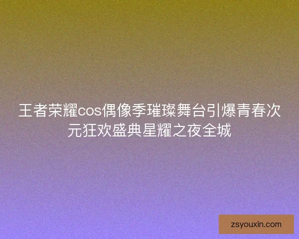 王者荣耀cos偶像季璀璨舞台引爆青春次元狂欢盛典星耀之夜全城