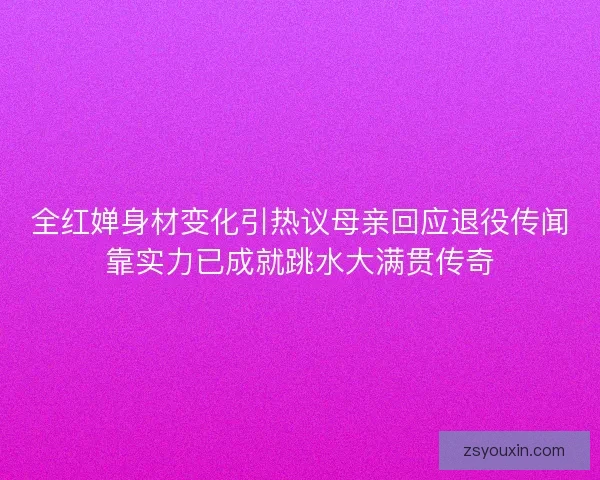 全红婵身材变化引热议母亲回应退役传闻靠实力已成就跳水大满贯传奇